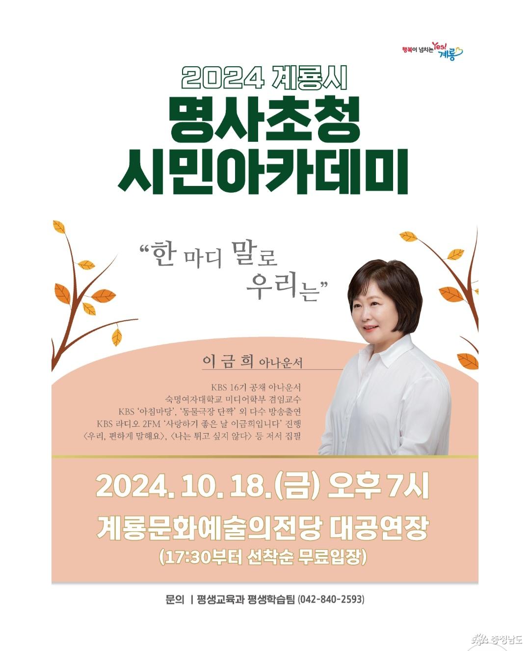 2024 계룡시 명사초청 시민아카데미. 한 마디 말로 우리는. 이금희 아나운서(KBS 16기 공채 아나운서, 숙명여자대학교 미디어학부 겸임교수, KBS '아침마당', '동물극장 단짝' 외 다수 방송출연, KBS 라디오 2FM '사랑하기 좋은 날 이금희입니다' 진행, <우리, 편하게 말해요>, <나는 튀고 싶지 않다> 등 저서 집필). 2024.10.18.(금) 오후 7시 계룡문화예술의전당 대공연장(17:30부터 선착순 무료입장) 문의: 평생교육과 평생학습팀(042-840-2593)