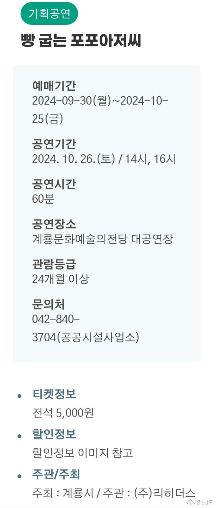 기획공연 빵 굽는 포포아저씨. 예매기간: 2024-09-30(월)~2024-10-25(금), 공연기간: 2024.10.26(토) / 14시, 16시, 공연시간: 60분, 공연장소: 계룡문화예술의전당 대공연장, 관람등급: 24개월 이상, 문의처: 042-840-3704(공공시설사업소), 티켓정보: 전석 5,000원, 할인정보: 할인정보 이미지 참고, 주최: 계룡시, 주관: (주)리히더스